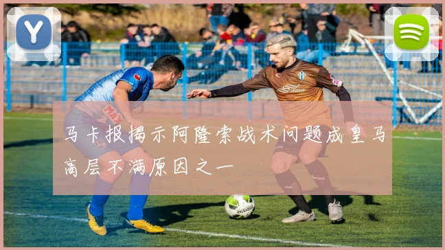 马卡报揭示阿隆索战术问题成皇马高层不满原因之一