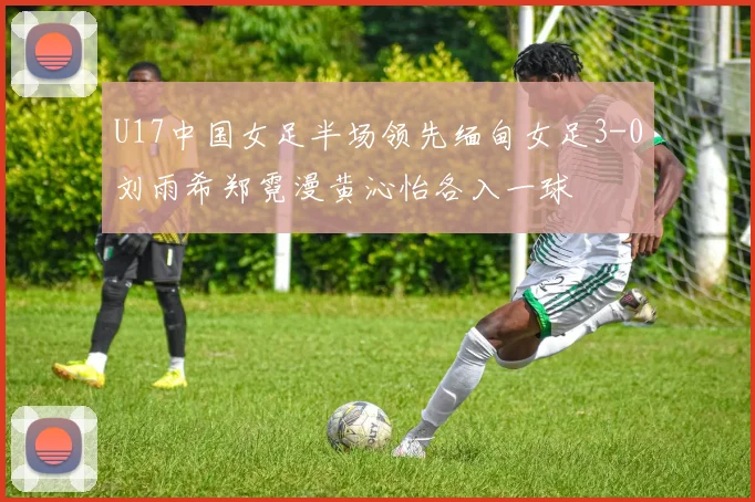 U17中国女足半场领先缅甸女足3-0刘雨希郑霓漫黄沁怡各入一球