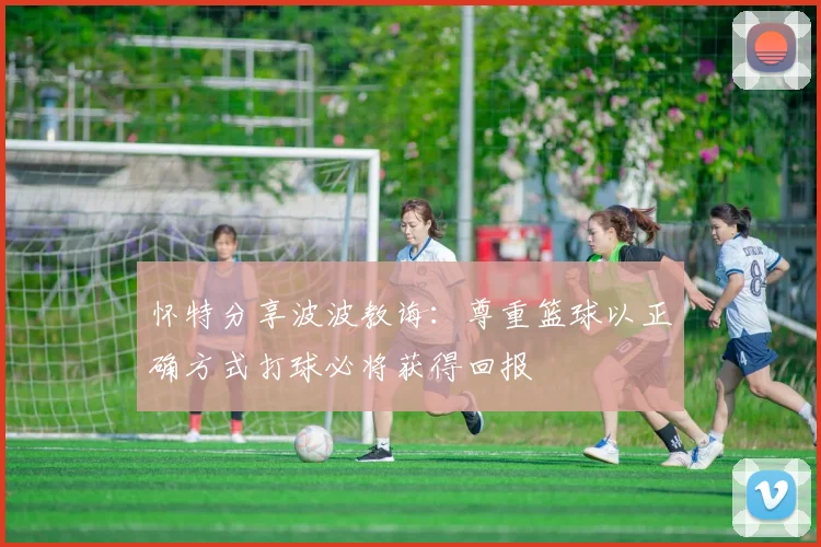 怀特分享波波教诲：尊重篮球以正确方式打球必将获得回报