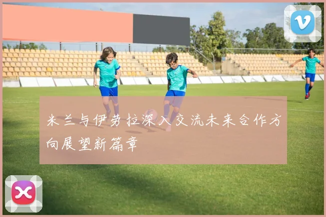 米兰与伊劳拉深入交流未来合作方向展望新篇章