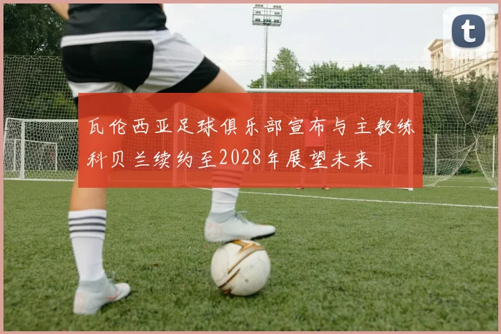 瓦伦西亚足球俱乐部宣布与主教练科贝兰续约至2028年展望未来
