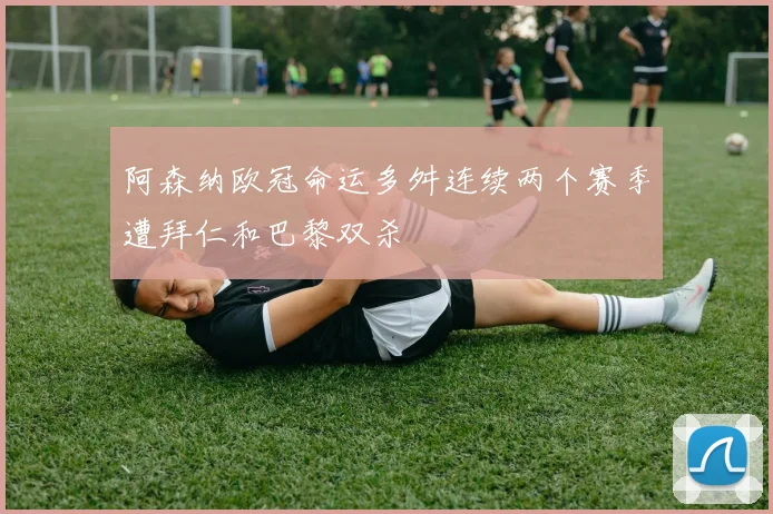 阿森纳欧冠命运多舛连续两个赛季遭拜仁和巴黎双杀