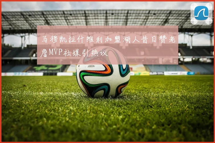 马穆凯拉什维利加盟湖人昔日赞老詹MVP社媒引热议
