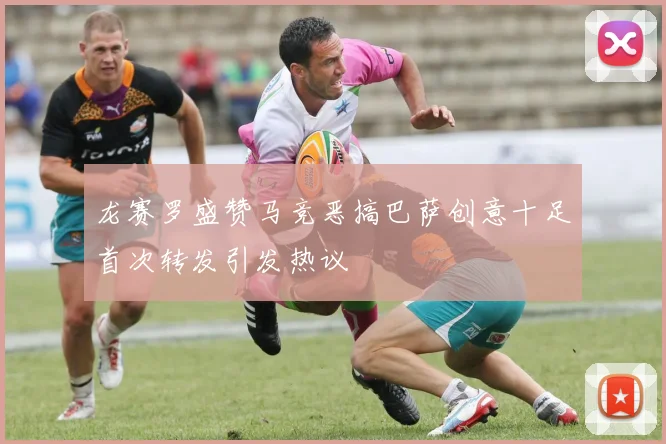 龙赛罗盛赞马竞恶搞巴萨创意十足首次转发引发热议
