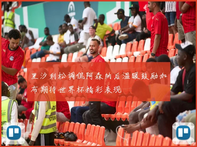 里沙利松调侃阿森纳后温暖鼓励加布期待世界杯精彩表现