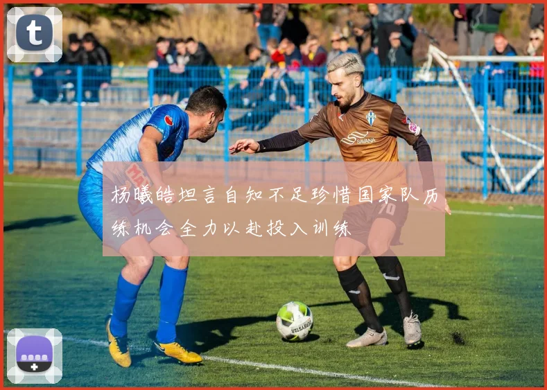 杨曦皓坦言自知不足珍惜国家队历练机会全力以赴投入训练