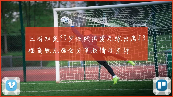 三浦知良59岁依然热爱足球出席J3福岛联见面会分享激情与坚持