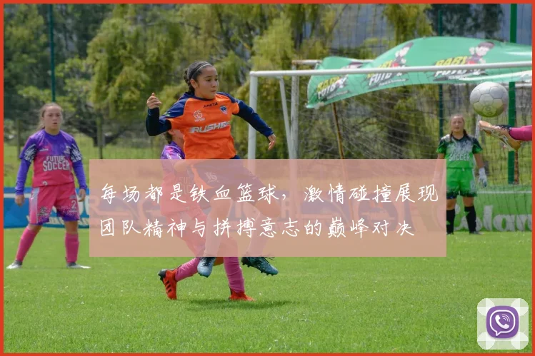 每场都是铁血篮球，激情碰撞展现团队精神与拼搏意志的巅峰对决
