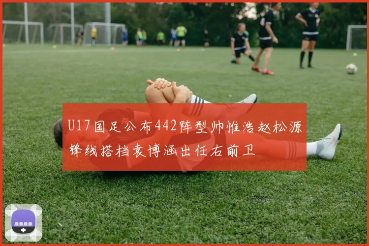 U17国足公布442阵型帅惟浩赵松源锋线搭档袁博涵出任右前卫