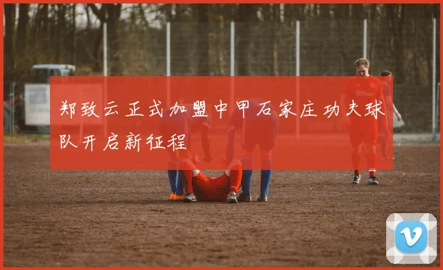 郑致云正式加盟中甲石家庄功夫球队开启新征程