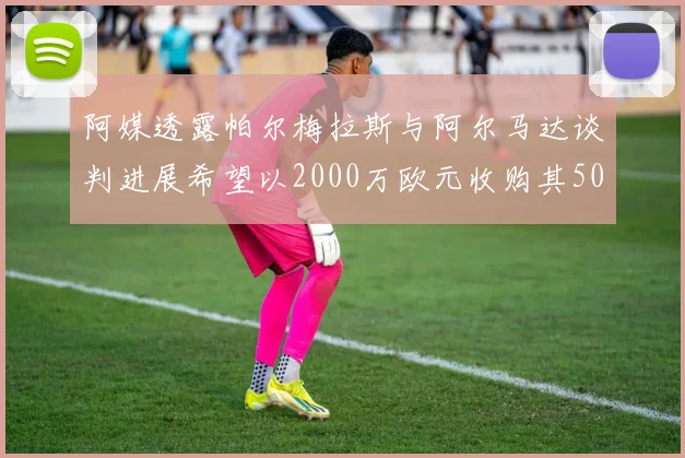 阿媒透露帕尔梅拉斯与阿尔马达谈判进展希望以2000万欧元收购其50所有权
